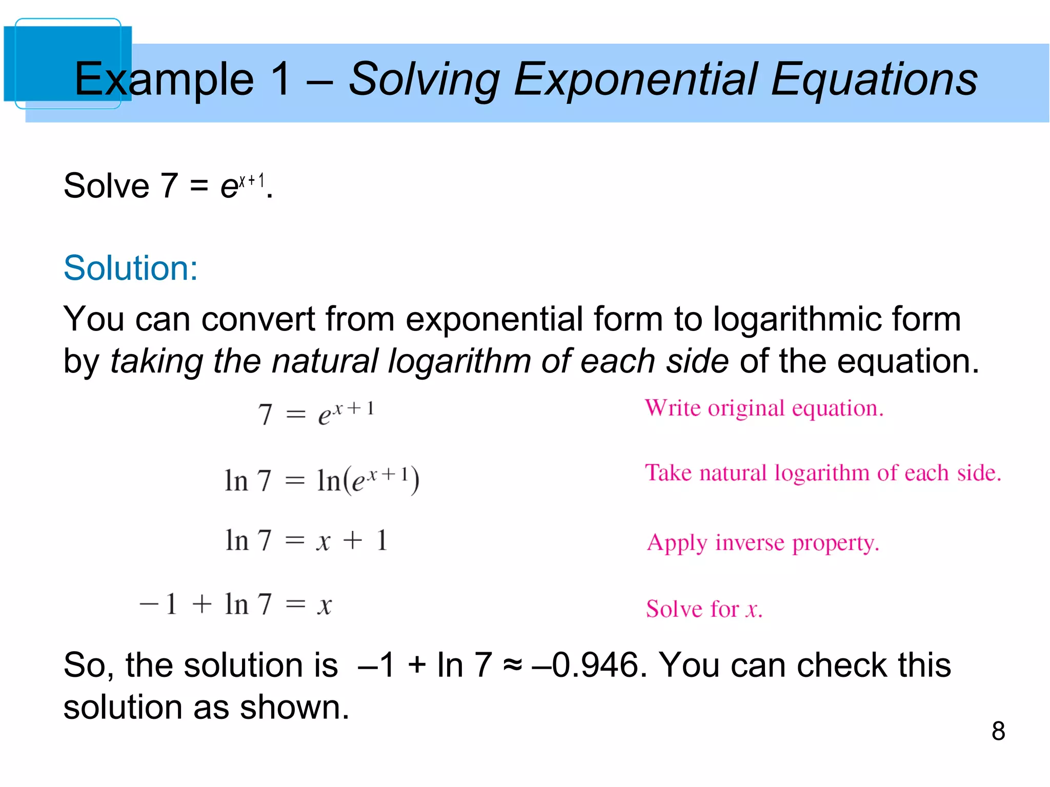 8 
Example 1 – Solving Exponential Equations 
Solve 7 = ex + 1. 
Solution: 
You can convert from exponential form to logarithmic form 
by taking the natural logarithm of each side of the equation. 
So, the solution is –1 + ln 7 ≈ –0.946. You can check this 
solution as shown. 
 