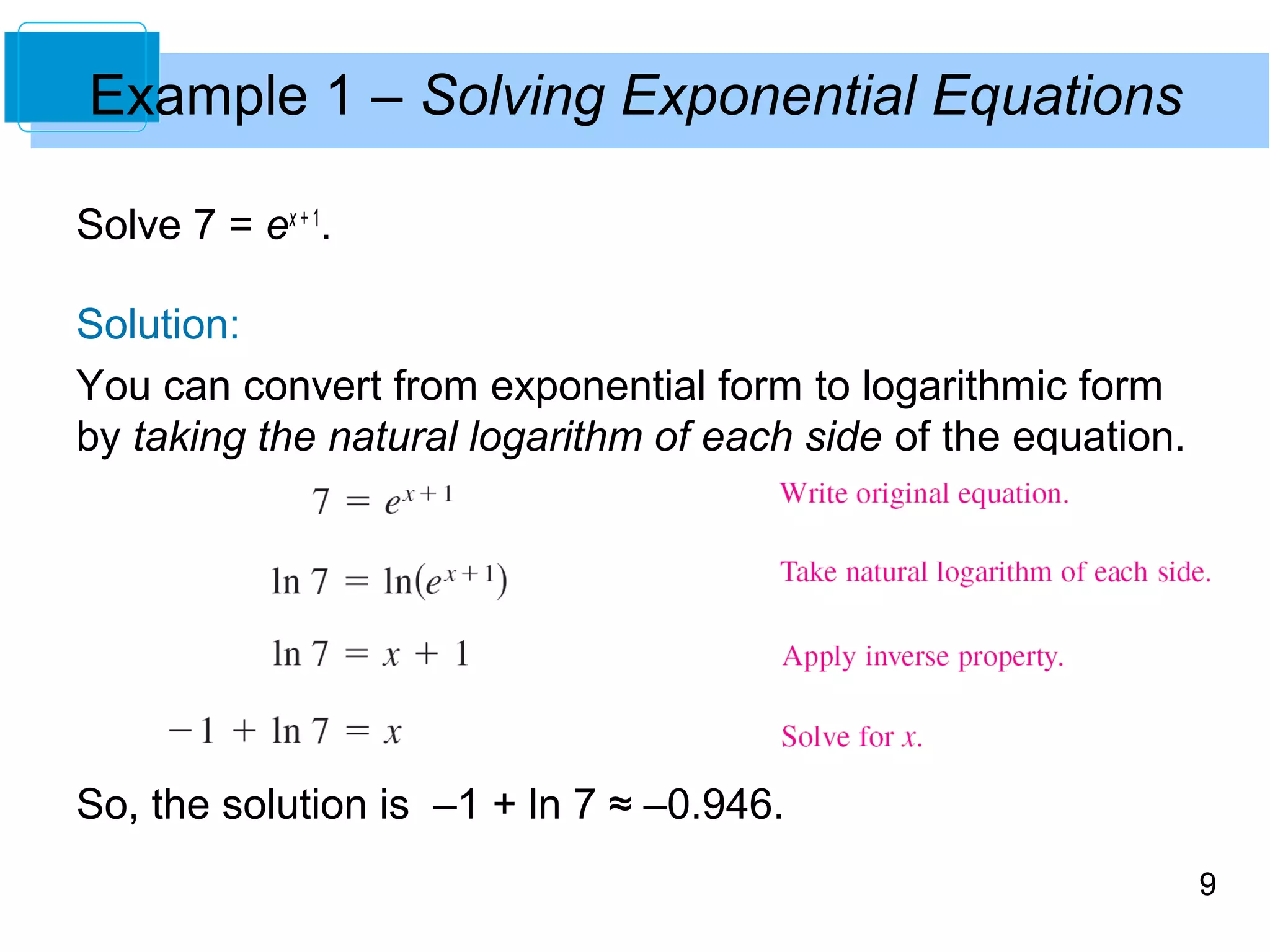 9 
Example 1 – Solving Exponential Equations 
Solve 7 = ex + 1. 
Solution: 
You can convert from exponential form to logarithmic form 
by taking the natural logarithm of each side of the equation. 
So, the solution is –1 + ln 7 ≈ –0.946. 
 