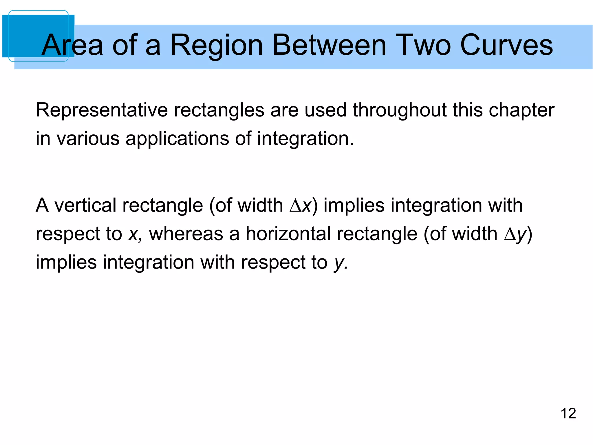 12 
Area of a Region Between Two Curves 
Representative rectangles are used throughout this chapter 
in various applications of integration. 
A vertical rectangle (of width Dx) implies integration with 
respect to x, whereas a horizontal rectangle (of width Dy) 
implies integration with respect to y. 
 
