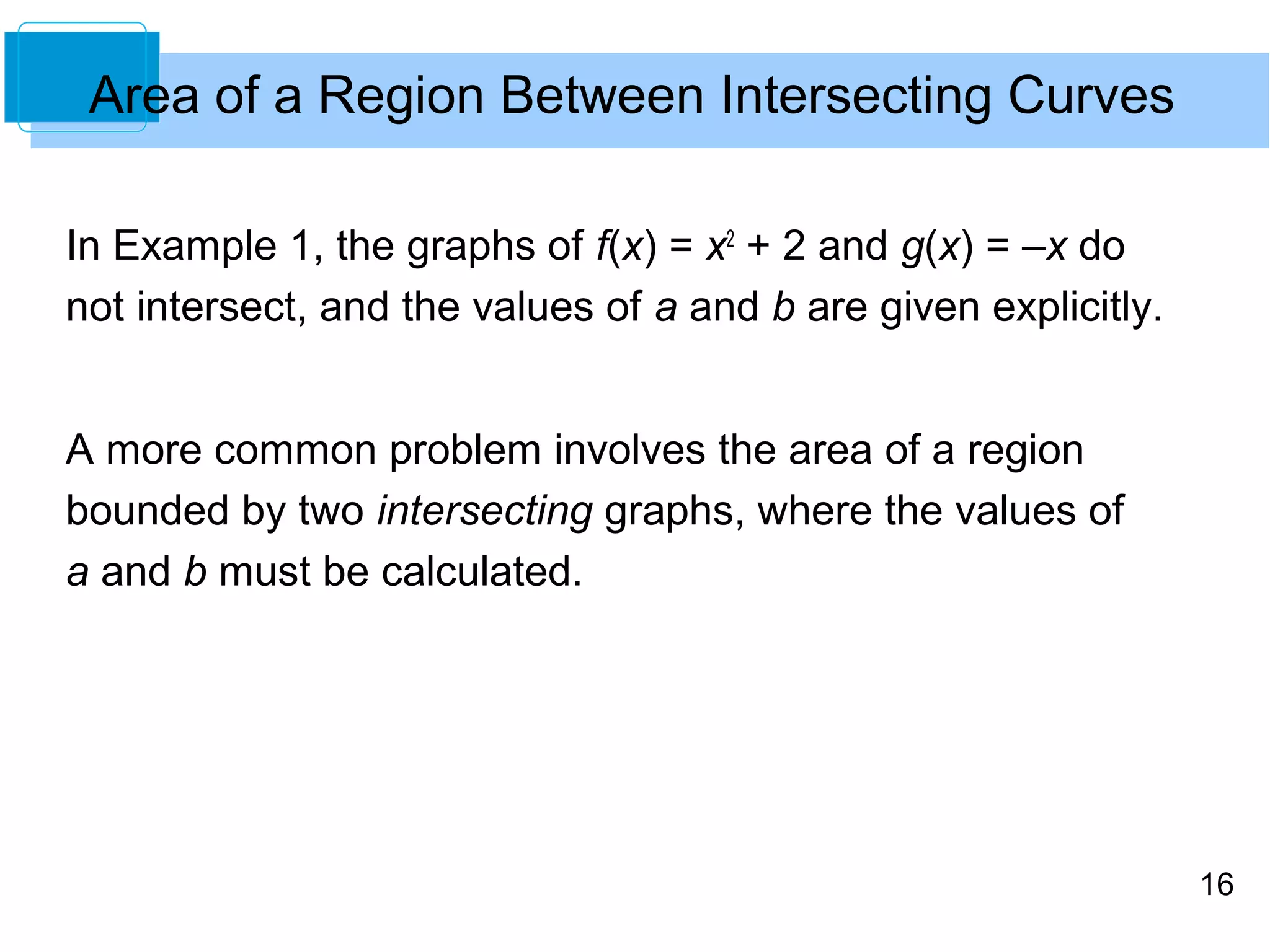 16 
Area of a Region Between Intersecting Curves 
In Example 1, the graphs of f(x) = x2 + 2 and g(x) = –x do 
not intersect, and the values of a and b are given explicitly. 
A more common problem involves the area of a region 
bounded by two intersecting graphs, where the values of 
a and b must be calculated. 
 