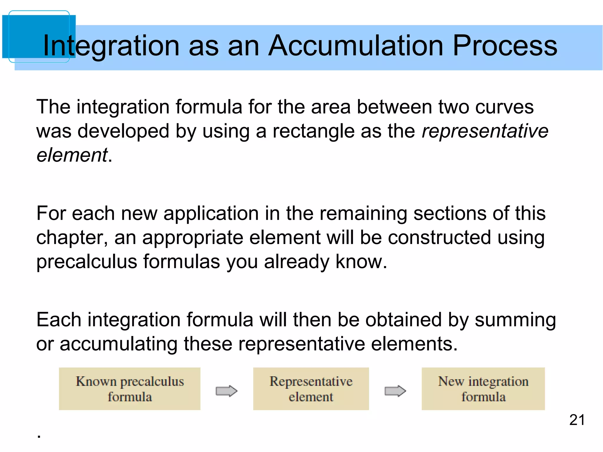 21 
The integration formula for the area between two curves 
was developed by using a rectangle as the representative 
element. 
For each new application in the remaining sections of this 
chapter, an appropriate element will be constructed using 
precalculus formulas you already know. 
Each integration formula will then be obtained by summing 
or accumulating these representative elements. 
. 
Integration as an Accumulation Process 
 
