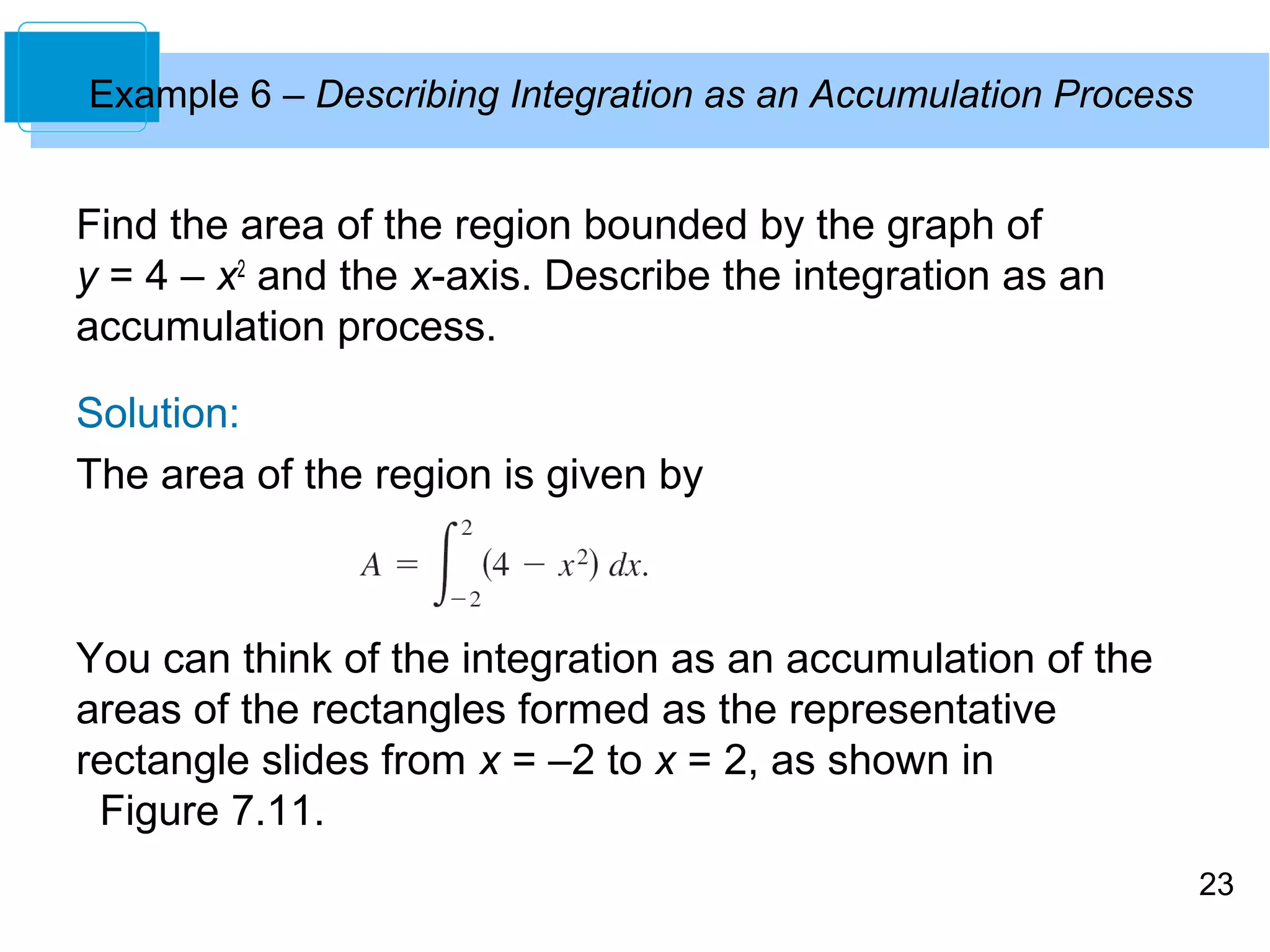 23 
Example 6 – Describing Integration as an Accumulation Process 
Find the area of the region bounded by the graph of 
y = 4 – x2 and the x-axis. Describe the integration as an 
accumulation process. 
Solution: 
The area of the region is given by 
You can think of the integration as an accumulation of the 
areas of the rectangles formed as the representative 
rectangle slides from x = –2 to x = 2, as shown in 
Figure 7.11. 
 