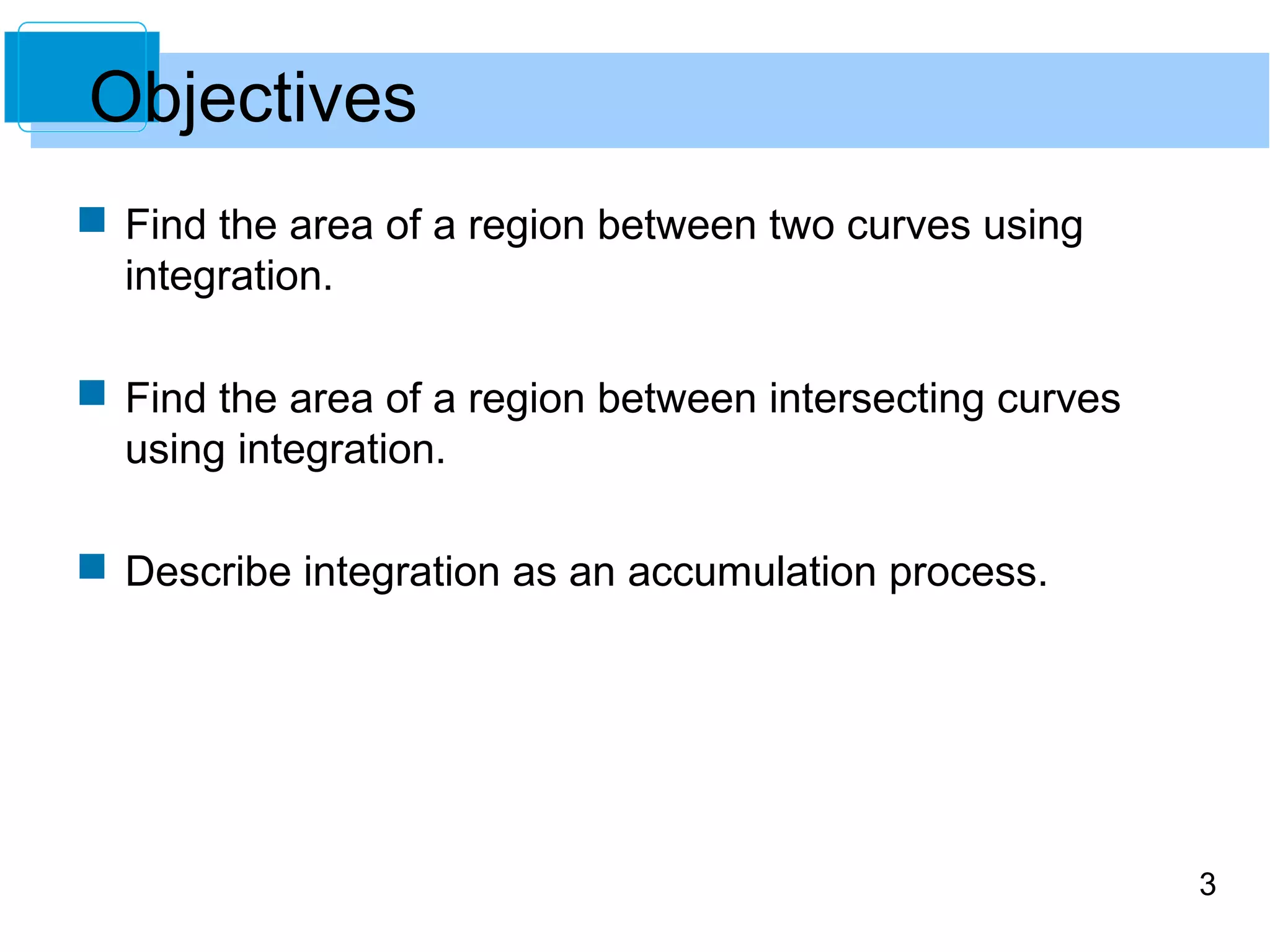 3 
Objectives 
 Find the area of a region between two curves using 
integration. 
 Find the area of a region between intersecting curves 
using integration. 
 Describe integration as an accumulation process. 
 