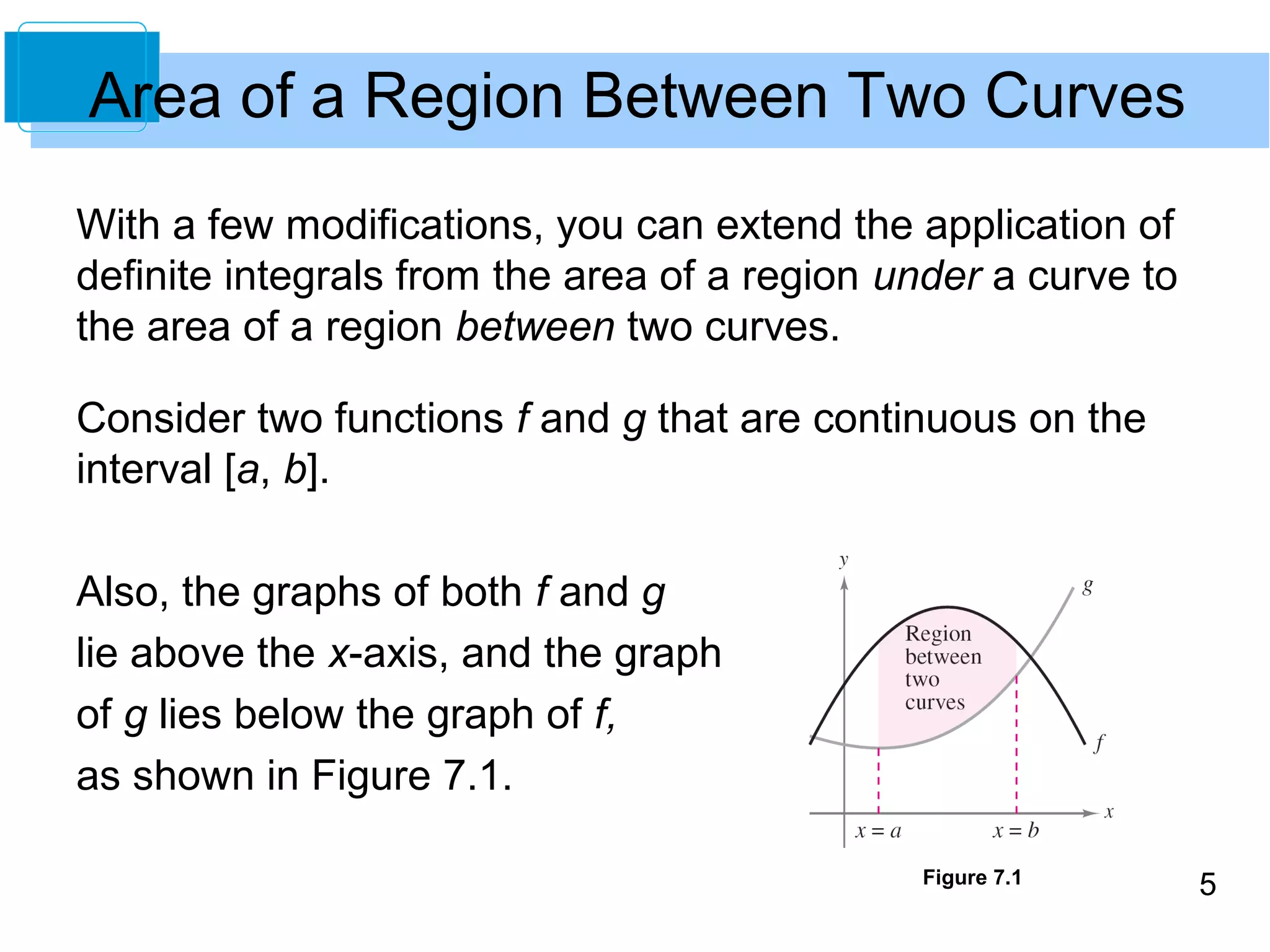 5 
Area of a Region Between Two Curves 
With a few modifications, you can extend the application of 
definite integrals from the area of a region under a curve to 
the area of a region between two curves. 
Consider two functions f and g that are continuous on the 
interval [a, b]. 
Also, the graphs of both f and g 
lie above the x-axis, and the graph 
of g lies below the graph of f, 
as shown in Figure 7.1. 
Figure 7.1 
 