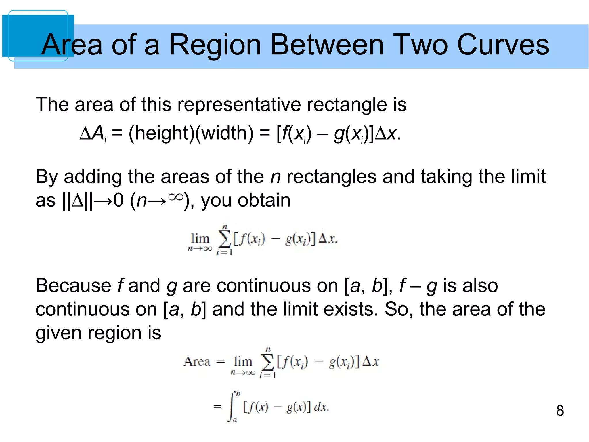 8 
Area of a Region Between Two Curves 
The area of this representative rectangle is 
DAi = (height)(width) = [f(xi) – g(xi)]Dx. 
By adding the areas of the n rectangles and taking the limit 
as ||D||→0 (n→ ), you obtain 
Because f and g are continuous on [a, b], f – g is also 
continuous on [a, b] and the limit exists. So, the area of the 
given region is 
 