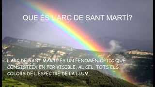 QUE ÉS L’ARC DE SANT MARTÍ?
• L’ARC DE SANT MARTÍ ES UN FENOMEN ÒPTIC QUE
CONSISTEIX EN FER VISIBLE, AL CEL, TOTS ELS
COLORS DE L’ESPECTRE DE LA LLUM.
 