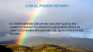 COM EL PODEM DEFINIR?
• EL PODEM DEFINIR COM UN ARC ACOLORIT QUE ES VEU
SOBRETOT DURANT ELS RUIXATS A QUALSEVOL ÈPOCA DE
L’ANY I A LA BANDA OPOSADA DEL SOL, QUAN PLOU I FA SOL
ALHORA.
 
