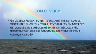 COM EL VEIEM:
• PER LA SEVA FORMA, SOVINT S'HA INTERPRETAT COM UN
PONT ENTRE EL CEL I LA TERRA, AIXÍ APAREIX EN DIVERSES
MITOLOGIES. EL SIMBOLISME HA ESTAT RECOLLIT PEL
CRISTIANISME, QUE HO CONSIDERA UN SIGNE DE PAU I
ALIANÇA AMB DÉU.
 