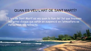 QUAN ES VEU L’ART DE SANT MARTÍ?
L’arc de Sant Martí es veu quan la llum del Sol que travessa
les gotes d’aigua que están en suspenció en l’atmosfera es
reflacteix i es refracta.
 