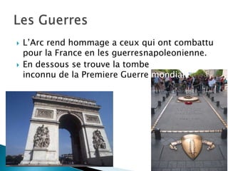 L’Arc rend hommage a ceux qui ont combattu pour la France en les guerresnapoleonienne.En dessous se trouve la tombe du soldat inconnu de la Premiere Guerre mondialeLes Guerres