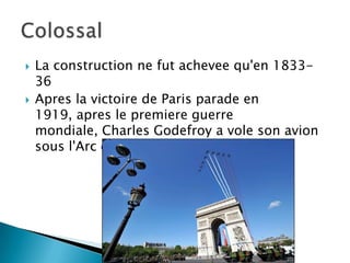 La construction ne fut achevee qu'en 1833-36Apres la victoire de Paris parade en 1919, apres le premiere guerre mondiale, Charles Godefroy a vole son avion sous l'Arc de Triomphe. Colossal 