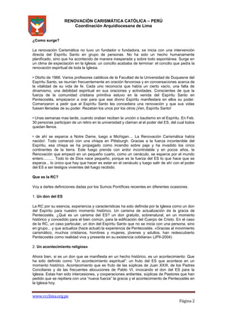 RENOVACIÓN CARISMÁTICA CATÓLICA – PERÚ
Coordinación Arquidiocesana de Lima

¿Como surge?
La renovación Carismática no tuvo un fundador o fundadora, se inicia con una intervención
directa del Espíritu Santo en grupo de personas. No ha sido un hecho humanamente
planificado, sino que ha acontecido de manera inesperada y sobre todo espontánea. Surge en
un clima de expectación en la Iglesia: un concilio acababa de terminar: el concilio que pedía la
renovación espiritual de toda la Iglesia.
• Otoño de 1966. Varios profesores católicos de la Facultad de la Universidad de Duquesne del
Espíritu Santo, se reunían frecuentemente en oración fervorosa y en conversaciones acerca de
la vitalidad de su vida de fe. Cada uno reconocía que había un cierto vacío, una falta de
dinamismo, una debilidad espiritual en sus oraciones y actividades. Conscientes de que la
fuerza de la comunidad cristiana primitiva estuvo en la venida del Espíritu Santo en
Pentecostés, empezaron a orar para que ese divino Espíritu manifestara en ellos su poder.
Comenzaron a pedir que el Espíritu Santo les concediera una renovación y que sus vidas
fuesen llenadas de su poder. Rezaban los unos por los otros:¡Ven, Espíritu Santo!
• Unas semanas mas tarde, cuando oraban reciben la unción o bautismo en el Espíritu. En Feb.
30 personas participan de un retiro en la universidad y claman al el poder del ES, del cual todos
quedan llenos.
• de ahí se esparce a Notre Dame, luego a Michigan.... La Renovación Carismática había
nacido!. Todo comenzó con una chispa en Pittsburgh. Gracias a la fuerza incontenible del
Espíritu, esa chispa se ha propagado como incendio sobre paja y ha invadido los cinco
continentes de la tierra. Este fuego prende con ardor incontrolable y en pocos años, la
Renovación que empezó en un pequeño cuarto, como un cenáculo, se esparce por el mundo
entero.......... Todo lo de Dios nace pequeño, porque es la fuerza del ES lo que hace que se
esparza... lo único que hay que hacer es estar en el cenáculo y luego salir de ahí con el poder
del ES a ser testigos vivientes del fuego recibido.
Que es la RC?
Voy a darles definiciones dadas por los Sumos Pontífices recientes en diferentes ocasiones.
1. Un don del ES
La RC por su esencia, experiencia y características ha sido definida por la Iglesia como un don
del Espíritu para nuestro momento histórico. Un carisma de actualización de la gracia de
Pentecostés. ¿Qué es un carisma del ES? un don gratuito, sobrenatural, en un momento
histórico y concedido para el bien común, para la edificación del Cuerpo de Cristo. En el caso
de la RC, un caso particular, un don del Espíritu Santo que no se inicia con una persona, sino
en grupo... y que actualiza (hace actual) la experiencia de Pentecostés. «Gracias al movimiento
carismático, muchos cristianos, hombres y mujeres, jóvenes y adultos, han redescubierto
Pentecostés como realidad viva y presente en su existencia cotidiana» (JPII-2004)
2. Un acontecimiento religioso
Ahora bien, si es un don que se manifiesta en un hecho histórico, es un acontecimiento: Que
ha sido definido como “Un acontecimiento espiritual”: un fruto del ES que acontece en un
momento histórico. Acontecimiento que es fruto de las súplicas de Juan XXIII, de los Padres
Conciliares y de las frecuentes alocuciones de Pablo VI, invocando el don del ES para la
Iglesia. Estas han sido intercesiones, y cooperaciones ardientes, súplicas de Pastores que han
pedido que se repitiera con una “nueva fuerza” la gracia y el acontecimiento de Pentecostés en
la Iglesia hoy.

www.rcclima.org.pe

Página 2

 