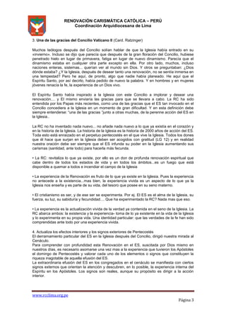 RENOVACIÓN CARISMÁTICA CATÓLICA – PERÚ
Coordinación Arquidiocesana de Lima

3. Una de las gracias del Concilio Vaticano II (Card. Ratzinger)
Muchos teólogos después del Concilio solían hablar de que la Iglesia había entrado en su
«invierno». Incluso se dijo que parecía que después de la gran floración del Concilio, hubiese
penetrado hielo en lugar de primavera, fatiga en lugar de nuevo dinamismo. Parecía que el
dinamismo estaba en cualquier otra parte excepto en ella. Por otro lado, muchos, incluso
naciones enteras, sistemas... querían ver al mundo sin Dios. Y otros se preguntaban: ¿Dios
dónde estaba? ¿Y la Iglesia, después de desear tanto una renovación, no se sentía inmersa en
una tempestad? Pero he aquí, de pronto, algo que nadie había planeado. He aquí que el
Espíritu Santo, por así decirlo, había pedido de nuevo la palabra. Y en hombres y en mujeres
jóvenes renacía la fe, la experiencia de un Dios vivo.
El Espíritu Santo había inspirado a la Iglesia con este Concilio a implorar y desear una
renovación.... y El mismo enviaría las gracias para que se llevara a cabo. La RC ha sido
entendida por los Papas más recientes, como una de las gracias que el ES tan invocado en el
Concilio concediera a la Iglesia en un momento de gran dificultad. Y en esta definición debe
siempre entenderse: “una de las gracias ”junto a otras muchas, de la perenne acción del ES en
la Iglesia..
La RC no ha inventado nada nuevo... no añade nada nuevo a lo que ya existía en el corazón y
en la historia de la Iglesia. La historia de la Iglesia es la historia de 2000 años de acción del ES.
Toda esto está enraizado en el perpetuo pentecostés en el que vive la Iglesia. Todos los dones
que él hace que surjan en la Iglesia deben ser acogidos con gratitud (LG 12) y en realidad
nuestra oración debe ser siempre que el ES infunda su poder en la Iglesia aumentando sus
carismas (santidad, ante todo) para hacerla más fecunda.
• La RC: revitaliza lo que ya existe, por ello es un don de profunda renovación espiritual que
cabe dentro de todos los estados de vida y en todos los ámbitos...es un fuego que está
disponible a quemar a todos e incendiar el campo de la Iglesia
• La experiencia de la Renovación es fruto de lo que ya existe en la Iglesia. Pues la experiencia
no antecede a la existencia...mas bien, la experiencia vivida es un aspecto de lo que ya la
Iglesia nos enseña y es parte de su vida, del tesoro que posee en su seno materno.
• El cristianismo es ser, y de ese ser se experimenta. Por ej. El ES es el alma de la Iglesia, su
fuerza, su luz, su sabiduría y fecundidad.... Que ha experimentado la RC? Nada mas que eso.
• La experiencia es la actualización vivida de la verdad ya contenida en el seno de la Iglesia. La
RC abarca ambos: la existencia y la experiencia- toma de lo ya existente en la vida de la Iglesia
y lo experimenta en su propia vida. Una identidad particular: que las verdades de la fe han sido
comprendidas ante todo por una experiencia vivida.
4. Actualiza los efectos interiores y los signos exteriores de Pentecostés
El derramamiento particular del ES en la Iglesia después del Concilio, dirigió nuestra mirada al
Cenáculo.
Para comprender con profundidad esta Renovación en el ES, suscitada por Dios mismo en
nuestros días, es necesario asomarse una vez mas a la experiencia que tuvieron los Apóstoles
el domingo de Pentecostés y valorar cada uno de los elementos o signos que constituyen la
riqueza inagotable de aquella efusión del ES.
La extraordinaria efusión del ES en los congregados en el cenáculo se manifiesta con ciertos
signos externos que orientan la atención y descubren, en lo posible, la experiencia interna del
Espíritu en los Apóstoles. Los signos son reales, aunque su propósito es dirigir a la acción
interior.

www.rcclima.org.pe

Página 3

 