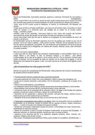 RENOVACIÓN CARISMÁTICA CATÓLICA – PERÚ
Coordinación Arquidiocesana de Lima

Signos de Pentecostés: Conversión personal, apertura a carismas, formación de comunidad y
poder
evangelizador.
-viento: pues el ES no se ve pero su acción es real, sopla cuando quiere como quiere y lo único
que necesita para hacerlo es nuestra docilidad. El viento se percibe por efectos que produce.
-ruido: pues el ES mueve evoca la alabanza, el clamor, la exclamación, las lenguas, los
cantos...
-fuego: pues el ES es el fuego santificador, que consume al hombre viejo y lo purifica; lo hacer
arder de caridad y lo enciende para ser testigos de su poder en el mundo entero.
Fuego....santidad y misión.
-temblor: pues el ES zarandea, conmueve hasta lo mas íntimo del corazón del hombreremoviendo las raíces del pecado y arrancando el miedo que paraliza y acomoda.
-forma comunidad: hace que los que le reciben se congreguen en comunidades de amor, de
oración y de servicio.
En Pentecostés vemos la dimensión expresiva de la fe: los gestos que revelan lo que vive el
corazón. La fe con rostro y gestos....(JPII, primer reunión: "Gracias" por la expresión de su fe.
Por los cantos, las palabras y los gestos. Es una revolución de la expresión viva de la fe que es
además de materia de la inteligencia, es materia del corazón. Muchas veces, esta dimensión
ha estado ausente.”
Pero con principios indispensables:
Y para que esto se diera habían dos principios indispensables e irrenunciables: Estar con la
Virgen María y con Pedro. O sea, el principio mariano y el petrino.......dos pilares
fundamentales de la vida de la Iglesia y de la acción del ES. Con la apertura mariana para
recibir el Espíritu, con la humildad de estar en oración con la madre de la Iglesia, y con la
obediencia a al Cabeza de la Iglesia, o sea, vivir este carisma en el corazón de la Iglesia y para
servirle.
¿Qué Características han sido propias de la RC?
Siendo una gracia de actualización de Pentecostés, debe presentar las mismas características
de aquella primera donación del ES:

1.Transformación interior, cambio de vida, conversión profunda
• encuentro personal con Cristo Vivo, como Salvador y Señor y deseo de entregarse a el.
• gusto por la oración personal y comunitaria. Por la intercesión: confianza en el poder de la
oración
• retorno a la contemplación y a la alabanza
• la meditación asidua de la Palabra y de los sacramentos de la Reconciliación y la Eucaristía
• disponibilidad a las acciones del ES y al discernimiento, luces interiores
• conciencia mayor de la necesidad de la sanación interior, de llegar a las heridas de nuestros
pecados y raíces de nuestra conducta o rasgos de comportamiento.
• liberación de los obstáculos y ataduras del corazón, remueve las trabas, derriba muros y
dispone para que el ES pueda actuar con libertad.
• despertar de la acción poderosa de Dios en los eventos de la vida humana.
2. Dinamismo evangelizador para edificar a la Iglesia: Veo a la renovación como lo sucedido en
Pentecostés: en el cenáculo, reciben la efusión del Es, pierden el temor, reciben carismas y
salen.......a todos el mundo a ser testigos de la gracia recibida.
• sentido de comunidad y fraternidad: grupos de oración, comunidades de mayor compromiso...
apostolados en todos los campos...
• deseo de proclamar a todo el mundo el kerigma fundamental, el anuncio del Evangelio.. A
todas las naciones, en todos los ámbitos, hambre por dar a conocer al Señor
• apertura a los carismas del ES, a la alabanza, lenguas, profecía, visión, intuición, etc..
sanación, milagros para el bien común..
• Muy típico: Congregarse para glorificar a Dios y para meditar en su palabra. (Conferencias...)

www.rcclima.org.pe

Página 4

 