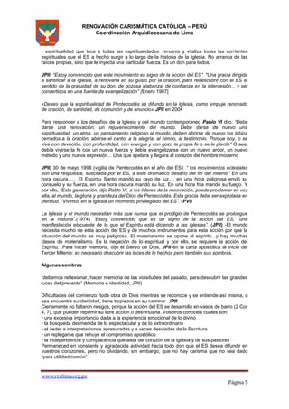 RENOVACIÓN CARISMÁTICA CATÓLICA – PERÚ
Coordinación Arquidiocesana de Lima
• espiritualidad que toca a todas las espiritualidades: renueva y vitaliza todas las corrientes
espirituales que el ES a hecho surgir a lo largo de la historia de la Iglesia. No arranca de las
raíces propias, sino que le inyecta una particular fuerza. Es un don para todos.
JPII: “Estoy convencido que este movimiento es signo de la acción del ES”. "Una gracia dirigida
a santificar a la Iglesia, a renovarla en su gusto por la oración, para redescubrir con el ES el
sentido de la gratuidad de su don, de gozosa alabanza, de confianza en la intercesión... y ser
convertidos en una fuente de evangelización” (Enero 1987]
«Deseo que la espiritualidad de Pentecostés se difunda en la Iglesia, como empuje renovado
de oración, de santidad, de comunión y de anuncio» JPII en 2004
Para responder a los desafíos de la Iglesia y del mundo contemporáneo Pablo VI dijo: “Debe
darse una renovación, un rejuvenecimiento del mundo. Debe darse de nuevo una
espiritualidad, un alma, un pensamiento religioso al mundo, deben abrirse de nuevo los labios
cerrados a la oración, abrirse el canto, a la alegría, al himno, al testimonio. Porque hoy, o se
vive con devoción, con profundidad, con energía y con gozo la propia fe o se le pierde” O sea,
debía vivirse la fe con un nueva fuerza y debía evangelizarse con un nuevo ardor, un nuevo
método y una nueva expresión... Una que apelara y llegara al corazón del hombre moderno
JPII, 30 de mayo 1998 (vigilia de Pentecostés en el año del ES): “ los movimientos eclesiales
son una respuesta, suscitada por el ES, a este dramático desafío del fin del milenio” En una
hora oscura...... El Espíritu Santo mandó su rayo de luz.... en una hora peligrosa envió su
consuelo y su fuerza, en una hora oscura mandó su luz. En una hora fría mandó su fuego. Y
por ello, “Esta generación, dijo Pablo VI, a los líderes de la renovación, puede proclamar en voz
alta, al mundo, la gloria y grandeza del Dios de Pentecostés. Esta gracia debe ser explotada en
plenitud. “Vivimos en la Iglesia un momento privilegiado del ES”. (PVI)
La Iglesia y el mundo necesitan más que nunca que el prodigio de Pentecostés se prolongue
en la historia”.(1974) “Estoy convencido que es un signo de la acción del ES, “una
manifestación elocuente de lo que el Espíritu está diciendo a las iglesias”. (JPII) -El mundo
necesita mucho de esta acción del ES y de muchos instrumentos para esta acción por que la
situación del mundo es muy peligrosa. El materialismo se opone al espíritu...y hay muchas
clases de materialismo. Es la negación de lo espiritual y por ello, se requiere la acción del
Espíritu. .Para hacer memoria, dijo el Siervo de Dios, JPII en la carta apostólica al inicio del
Tercer Milenio: es necesario descubrir las luces de lo hechos pero también sus sombras.
Algunas sombras
“debemos reflexionar, hacer memoria de las vicisitudes del pasado, para descubrir las grandes
luces del presente” (Memoria e identidad, JPII)
Dificultades del comienzo: toda obra de Dios mientras se reconoce y se entiende así misma, o
sea encuentra su identidad, tiene tropiezos en su caminar .JPII:
Ciertamente no faltaron riesgos, porque la acción del ES se desarrolla en vasos de barro (2 Cor
4, 7), que pueden reprimir su libre acción o desvirtuarla. Vosotros conocéis cuales son:
• una excesiva importancia dada a la experiencia emocional de lo divino
• la búsqueda desmedida de lo espectacular y de lo extraordinario
• el ceder a interpretaciones apresuradas y a veces desviadas de la Escritura
• un replegarse que rehuye el compromiso apostólico
• la independencia y complacencia que aisla del corazón de la Iglesia y de sus pastores
Permaneced en constante y agradecida actividad hacia todo don que el ES desea difundir en
vuestros corazones, pero no olvidando, sin embargo, que no hay carisma que no sea dado
“para utilidad común”.

www.rcclima.org.pe

Página 5

 