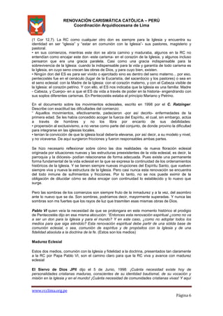RENOVACIÓN CARISMÁTICA CATÓLICA – PERÚ
Coordinación Arquidiocesana de Lima

(1 Cor 12,7). La RC como cualquier otro don es siempre para la Iglesia y encuentra su
identidad en ser “iglesia” y “estar en comunión con la Iglesia”- sus pastores, magisterio y
pastoral.
• en sus comienzos, mientras este don se abría camino y maduraba, algunos en la RC no
entendían como encajar este don -este carisma- en el corazón de la Iglesia, y algunos incluso
pensaron que era una gracia paralela. Casi como una gracia indispensable para la
sobrevivencia de la Iglesia: cuando la indispensable para la vida y garantía de todo carisma es
la Iglesia, en cuyo seno crecen las obras de Dios, y para cuyo bien, existen.
• Ningún don del ES es para ser vivido o ejercitado sino es dentro del seno materno... por eso,
pentecostés fue en el cenáculo (lugar de la Eucaristía, del sacerdocio y los pastores) o sea en
el seno eclesial: con la Madre de la Iglesia: con el corazón materno, y con el Cabeza visible de
la Iglesia: el corazón petrino. Y con ello, el ES nos indicaba que la Iglesia es una familia: Madre
- Cabeza, y Cuerpo- en a que el ES da vida a través de poder en la historia- engendrando con
sus soplos diferentes carismas. En Pentecostés estaba el principio Mariano y Petrino.
En el documento sobre los movimientos eclesiales, escrito en 1998 por el C. Ratzinger:
Describe con exactitud las dificultades del comienzo:
“ Aquellos movimientos, efectivamente, padecieron -por así decirlo- enfermedades de la
primera edad. Se les había concedido acoger la fuerza del Espíritu, el cual, sin embargo, actúa
a través de hombres y no los libra por encanto de sus debilidades:
• propensión al exclusivismo, a no verse como parte del conjunto, de donde provino la dificultad
para integrarse en las iglesias locales.
• tenían la convicción de que la iglesia local debería elevarse, por así decir, a su modelo y nivel,
y no viceversa. De aquí surgieron fricciones y fueron responsables ambas partes.
Se hizo necesario reflexionar sobre cómo las dos realidades -la nueva floración eclesial
originada por situaciones nuevas y las estructuras preexistentes de la vida eclesial, es decir, la
parroquia y la diócesis- podían relacionarse de forma adecuada. Pues existe una permanente
forma fundamental de la vida eclesial en la que se expresa la continuidad de los ordenamientos
históricos de la Iglesia. Y se tienen siempre nuevas irrupciones del Espíritu Santo, que vuelven
siempre viva y nueva la estructura de la Iglesia. Pero casi nunca esta renovación se encuentra
del todo inmune de sufrimientos y fricciones. Por lo tanto, no se nos puede eximir de la
obligación de dilucidar cómo se deba encajar con continuidad lo establecido y lo nuevo que
surge.
Pero las sombras de los comienzos son siempre fruto de la inmadurez y a la vez, del asombro
ante lo nuevo que se da. Son sombras, podríamos decir, mayormente superadas. Y nunca las
sombras son ms fuertes que los rayos de luz que trasmiten esas mismas obras de Dios.
Pablo VI quien veía la necesidad de que se prolongara en este momento histórico el prodigio
de Pentecostés dijo en esa misma alocución: “Entonces esta renovación espiritual ¿como no va
a ser un don para la Iglesia y para el mundo? Y en este caso, ¿como no adoptar todos los
medios para que siga siéndolo? Esta renovación espiritual debe partir de una sólida base de
comunión eclesial, o sea, comunión de espíritus y de propósitos con la Iglesia y de una
fidelidad absoluta a la doctrina de la fe. (Estos son los medios)
Madurez Eclesial
Estos dos medios, comunión con la Iglesia y fidelidad a la doctrina, presentados tan claramente
a la RC por Papa Pablo VI, son el camino claro para que la RC viva y avance con madurez
eclesial
El Siervo de Dios JPII dijo el 5 de Junio, 1998: ¡Cuánta necesidad existe hoy de
personalidades cristianas maduras, conscientes de su identidad bautismal, de su vocación y
misión en la Iglesia y en el mundo! ¡Cuánta necesidad de comunidades cristianas vivas! Y aquí

www.rcclima.org.pe

Página 6

 
