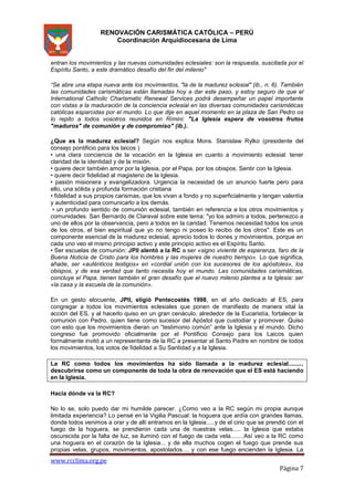 RENOVACIÓN CARISMÁTICA CATÓLICA – PERÚ
Coordinación Arquidiocesana de Lima

entran los movimientos y las nuevas comunidades eclesiales: son la respuesta, suscitada por el
Espíritu Santo, a este dramático desafío del fin del milenio"
“Se abre una etapa nueva ante los movimientos, "la de la madurez eclesial" (ib., n. 6). También
las comunidades carismáticas están llamadas hoy a dar este paso, y estoy seguro de que el
International Catholic Charismatic Renewal Services podrá desempeñar un papel importante
con vistas a la maduración de la conciencia eclesial en las diversas comunidades carismáticas
católicas esparcidas por el mundo. Lo que dije en aquel momento en la plaza de San Pedro os
lo repito a todos vosotros reunidos en Rímini: "La Iglesia espera de vosotros frutos
"maduros" de comunión y de compromiso" (ib.).
¿Que es la madurez eclesial? Según nos explica Mons. Stanislaw Rylko (presidente del
consejo pontificio para los laicos )
• una clara conciencia de la vocación en la Iglesia en cuanto a movimiento eclesial: tener
claridad de la identidad y de la misión.
• quiere decir también amor por la Iglesia, por el Papa, por los obispos. Sentir con la Iglesia.
• quiere decir fidelidad al magisterio de la Iglesia.
• pasión misionera y evangelizadora. Urgencia la necesidad de un anuncio fuerte pero para
ello, una sólida y profunda formación cristiana
• fidelidad a sus propios carismas, que los vivan a fondo y no superficialmente y tengan valentía
y autenticidad para comunicarlo a los demás.
• un profundo sentido de comunión eclesial, también en referencia a los otros movimientos y
comunidades. San Bernardo de Claraval sobre este tema: "yo los admiro a todos, pertenezco a
uno de ellos por la observancia, pero a todos en la caridad. Tenemos necesidad todos los unos
de los otros, el bien espiritual que yo no tengo ni poseo lo recibo de los otros". Este es un
componente esencial de la madurez eclesial, aprecio todos lo dones y movimientos, porque en
cada uno veo el mismo principio activo y este principio activo es el Espíritu Santo.
• Ser escuelas de comunión: JPII alentó a la RC a ser «signo viviente de esperanza, faro de la
Buena Noticia de Cristo para los hombres y las mujeres de nuestro tiempo». Lo que significa,
añade, ser «auténticos testigos» en «cordial unión con los sucesores de los apóstoles», los
obispos, y de esa verdad que tanto necesita hoy el mundo. Las comunidades carismáticas,
concluye el Papa, tienen también el gran desafío que el nuevo milenio plantea a la Iglesia: ser
«la casa y la escuela de la comunión».
En un gesto elocuente, JPII, eligió Pentecostés 1998, en el año dedicado al ES, para
congregar a todos los movimientos eclesiales que ponen de manifiesto de manera vital la
acción del ES, y al hacerlo quiso en un gran cenáculo, alrededor de la Eucaristía, fortalecer la
comunión con Pedro, quien tiene como sucesor del Apóstol que custodiar y promover. Quiso
con esto que los movimientos dieran un “testimonio común” ante la Iglesia y el mundo. Dicho
congreso fue promovido oficialmente por el Pontificio Consejo para los Laicos quien
formalmente invitó a un representante de la RC a presentar al Santo Padre en nombre de todos
los movimientos, los votos de fidelidad a Su Santidad y a la Iglesia.
La RC como todos los movimientos ha sido llamada a la madurez eclesial.........
descubrirse como un componente de toda la obra de renovación que el ES está haciendo
en la Iglesia.
Hacia dónde va la RC?
No lo se, solo puedo dar mi humilde parecer. ¿Como veo a la RC según mi propia aunque
limitada experiencia? Lo pensé en la Vigilia Pascual: la hoguera que ardía con grandes llamas,
donde todos venimos a orar y de allí entramos en la Iglesia.....y de el cirio que se prendió con el
fuego de la hoguera, se prendieron cada una de nuestras velas..... la Iglesia que estaba
oscurecida por la falta de luz, se iluminó con el fuego de cada vela........Así veo a la RC como
una hoguera en el corazón de la Iglesia... y de ella muchos cogen el fuego que prende sus
propias velas, grupos, movimientos, apostolados.... y con ese fuego encienden la Iglesia. La

www.rcclima.org.pe

Página 7

 