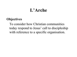 L’Arche
Objectives
To consider how Christian communities
today respond to Jesus’ call to discipleship
with reference to a specific organisation.
 