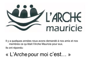 Il y a quelques années nous avons demandé à nos amis et nos
membres ce qu’était l’Arche Mauricie pour eux.
Ils ont répondu:
« L’Archepour moi c’est… »
 