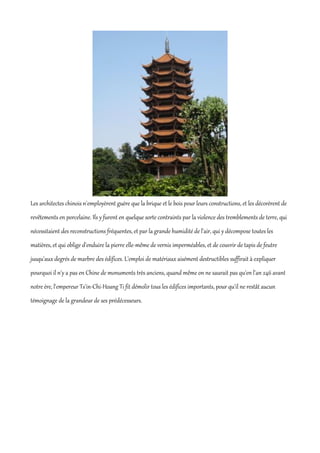 Les architectes chinois n'employèrent guère que la brique et le bois pour leurs constructions, et les décorèrent de
revêtements en porcelaine. Ils y furent en quelque sorte contraints par la violence des tremblements de terre, qui
nécessitaient des reconstructions fréquentes, et par la grande humidité de l'air, qui y décompose toutes les
matières, et qui oblige d'enduire la pierre elle-même de vernis imperméables, et de couvrir de tapis de feutre
jusqu'aux degrés de marbre des édifices. L'emploi de matériaux aisément destructibles suffirait à expliquer
pourquoi il n'y a pas en Chine de monuments très anciens, quand même on ne saurait pas qu'en l'an 246 avant
notre ère, l'empereur Ts'in-Chi-Hoang Ti fit démolir tous les édifices importants, pour qu'il ne restât aucun
témoignage de la grandeur de ses prédécesseurs.
 