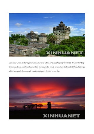 Classée sur la liste de l'héritage mondial de l'Unesco, la tour fortifiée de Kaiping remonte à la dynastie des Qing.
Entre 1920 et 1930, avec l'investissement des Chinois d'outre-mer, la construction des tours fortifiées de Kaiping a
atteint son apogée. On en compte plus de 3 000 dont 1 833 sont en bon état.
 