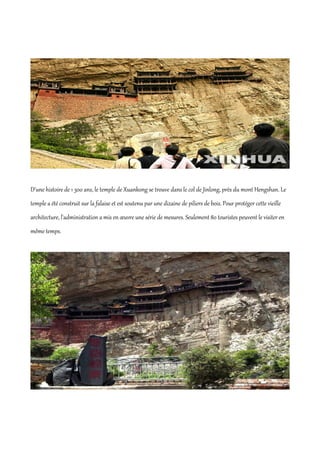 D'une histoire de 1 300 ans, le temple de Xuankong se trouve dans le col de Jinlong, près du mont Hengshan. Le
temple a été construit sur la falaise et est soutenu par une dizaine de piliers de bois. Pour protéger cette vieille
architecture, l'administration a mis en œuvre une série de mesures. Seulement 80 touristes peuvent le visiter en
même temps.
 