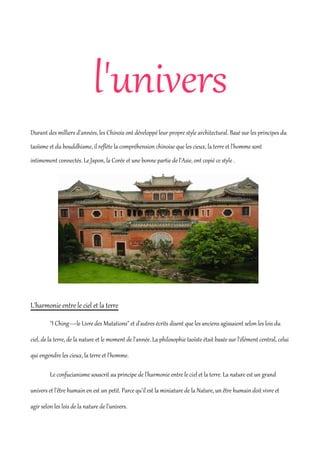 l'univers
Durant des milliers d'années, les Chinois ont développé leur propre style architectural. Basé sur les principes du
taoïsme et du bouddhisme, il reflète la compréhension chinoise que les cieux, la terre et l'homme sont
intimement connectés. Le Japon, la Corée et une bonne partie de l'Asie, ont copié ce style .




L'harmonie entre le ciel et la terre

         "I Ching—le Livre des Mutations" et d'autres écrits disent que les anciens agissaient selon les lois du

ciel, de la terre, de la nature et le moment de l'année. La philosophie taoïste était basée sur l'élément central, celui

qui engendre les cieux, la terre et l'homme.

         Le confucianisme souscrit au principe de l'harmonie entre le ciel et la terre. La nature est un grand

univers et l'être humain en est un petit. Parce qu'il est la miniature de la Nature, un être humain doit vivre et

agir selon les lois de la nature de l'univers.
 