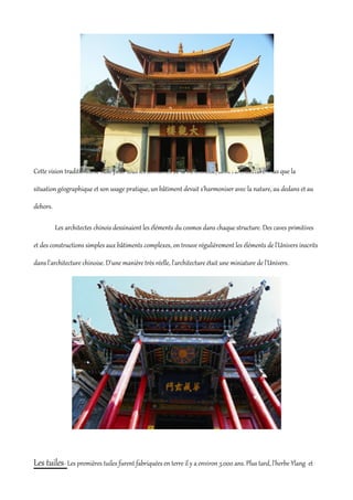 Cette vision traditionnelle vaut pour tous les domaines de la vie chinoise, dont l'architecture. Plus que la

situation géographique et son usage pratique, un bâtiment devait s'harmoniser avec la nature, au dedans et au

dehors.

          Les architectes chinois dessinaient les éléments du cosmos dans chaque structure. Des caves primitives

et des constructions simples aux bâtiments complexes, on trouve régulièrement les éléments de l'Univers inscrits

dans l'architecture chinoise. D'une manière très réelle, l'architecture était une miniature de l'Univers.




Les tuiles- Les premières tuiles furent fabriquées en terre il y a environ 3.000 ans. Plus tard, l'herbe Ylang et
 