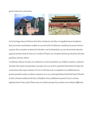 grande richesse des constructions.




Sur la très longue durée de l'histoire de la Chine, l'architecture des élites s'est significativement transformée.
Dans un territoire aux frontières variables au cours des siècles, l'architecture contrôlée par le pouvoir chinois a
su passer d'une conception ou dominait la discrétion, voire la dissimulation, au cours des premières dynasties
jusqu'aux premiers siècles de notre ère, et à la fin de l'Empire, une conception dominée par des formes bien plus
grandioses, décorées, colorées.
L'architecture chinoise est restée, non seulement un art de la composition avec d'infinies variations, en fonction
du statut et des moyens du propriétaire, mais plus encore un art de la composition hiérarchisée de l'espace des
constructions et des espaces intérieurs. Cet art se révèle dans toute sa complexité et ses subtilités dans les
grandes propriétés rurales ou urbaines composées sur un axe central, généralement Nord-Sud, dans le Nord de
la Chine ( le bassin traditionnel des Han ) et bénéficier d'un ensoleillement maximal. Cet art se retrouve
également dans le Sud ou dans l'Ouest, mais avec d'autres principes liés au climat et aux traditions différentes.
 