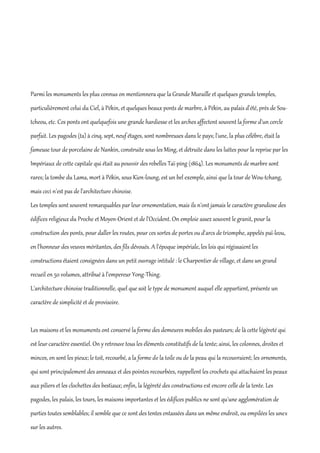 Parmi les monuments les plus connus on mentionnera que la Grande Muraille et quelques grands temples,
particulièrement celui du Ciel, à Pékin, et quelques beaux ponts de marbre, à Pékin, au palais d'été, près de Sou-
tcheou, etc. Ces ponts ont quelquefois une grande hardiesse et les arches affectent souvent la forme d'un cercle
parfait. Les pagodes (ta) à cinq, sept, neuf étages, sont nombreuses dans le pays; l'une, la plus célèbre, était la
fameuse tour de porcelaine de Nankin, construite sous les Ming, et détruite dans les luttes pour la reprise par les
Impériaux de cette capitale qui était au pouvoir des rebelles Taï-ping (1864). Les monuments de marbre sont
rares; la tombe du Lama, mort à Pékin, sous Kien-loung, est un bel exemple, ainsi que la tour de Wou-tchang,
mais ceci n'est pas de l'architecture chinoise.
Les temples sont souvent remarquables par leur ornementation, mais ils n'ont jamais le caractère grandiose des
édifices religieux du Proche et Moyen-Orient et de l'Occident. On emploie assez souvent le granit, pour la
construction des ponts, pour daller les routes, pour ces sortes de portes ou d'arcs de triomphe, appelés paï-leou,
en l'honneur des veuves méritantes, des fils dévoués. A l'époque impériale, les lois qui régissaient les
constructions étaient consignées dans un petit ouvrage intitulé : le Charpentier de village, et dans un grand
recueil en 50 volumes, attribué à l'empereur Yong-Thing.
L'architecture chinoise traditionnelle, quel que soit le type de monument auquel elle appartient, présente un
caractère de simplicité et de provisoire.


Les maisons et les monuments ont conservé la forme des demeures mobiles des pasteurs; de là cette légèreté qui
est leur caractère essentiel. On y retrouve tous les éléments constitutifs de la tente; ainsi, les colonnes, droites et
minces, en sont les pieux; le toit, recourbé, a la forme de la toile ou de la peau qui la recouvraient; les ornements,
qui sont principalement des anneaux et des pointes recourbées, rappellent les crochets qui attachaient les peaux
aux piliers et les clochettes des bestiaux; enfin, la légèreté des constructions est encore celle de la tente. Les
pagodes, les palais, les tours, les maisons importantes et les édifices publics ne sont qu'une agglomération de
parties toutes semblables; il semble que ce sont des tentes entassées dans un même endroit, ou empilées les unes
sur les autres.
 