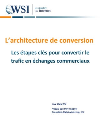 L’architecture de conversion
 Les étapes clés pour convertir le
 trafic en échanges commerciaux




                  Livre blanc WSI

                  Preparé par: Hervé Gabriel
                  Consultant Digital Marketing, WSI
 