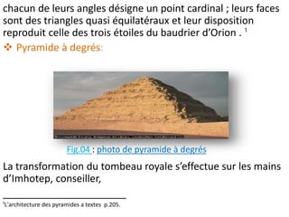 chacun de leurs angles désigne un point cardinal ; leurs faces
sont des triangles quasi équilatéraux et leur disposition
reproduit celle des trois étoiles du baudrier d’Orion . ¹
 Pyramide à degrés:
La transformation du tombeau royale s’effectue sur les mains
d’Imhotep, conseiller,
______________________
¹L'architecture des pyramides a textes p.205.
Fig.04 : photo de pyramide à degrés
 