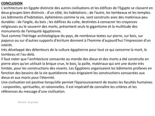 Élément de groupe
CONCLUSION
L'architecture en Egypte distincte des autres civilisations et les édifices de l’Egypte se classent en
deux groupes bien distincts : d’un côté, les habitations ; de l’autre, les tombeaux et les temples.
Les bâtiments d’habitation, éphémères comme la vie, sont construits avec des matériaux peu
durables : de l’argile, du bois ; les édifices du culte, destinées à consacrer les croyances
religieuses ou le souvenir des morts, présentent seuls le gigantisme et la multitude des
monuments de l’antiquité égyptienne.
Tout comme l'héritage archéologique du pays, de nombreux textes sur pierre, sur bois, sur
papyrus ou sur d'autres supports d'écriture donnent à l'homme d'aujourd'hui l'impression d'un
intérêt.
très développé des détenteurs de la culture égyptienne pour tout ce qui concerne la mort, le
tombeau et l'au-delà.
Il faut noter que l'architecture consacrée au monde des dieux et des morts a été construite en
pierre alors qu'on utilisait la brique crue, le bois, la paille, matériaux qui ont une durée très
limitée, pour les constructions des vivants. Les Égyptiens organisaient les bâtiments profanes en
fonction des besoins de la vie quotidienne mais érigeaient les constructions consacrées aux
dieux et aux morts pour l'éternité.
Une civilisation est positive lorsqu’elle permet l’épanouissement de toutes les facultés humaines
: corporelles, spirituelles, et rationnelles. Il est impératif de connaître les critères et les
références du message d’une civilisation.
 