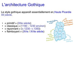 L'architecture Gothique   Le style gothique apparaît essentiellement en   Haute Picardie   XII   siècle .      « primitif » ( XIIe siècle ) « classique » ( 1190 - 1230 environ ) « rayonnant » ( v.1230- v.1350 ) « flamboyant » ( XVe  /  XVIe siècle ) 
