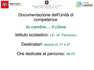 Documentazione dell'Unità di
competenza:
Io cambio… il clima
Istituto scolastico: I.C. «F. Ferrucci»
Destinatari: alunni cl. 1^ e 2^
Ore dedicate al percorso: 48-72
 