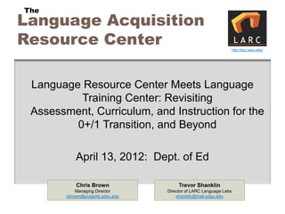 The
Language Acquisition
Resource Center                                                     http://larc.sdsu.edu/




 Language Resource Center Meets Language
          Training Center: Revisiting
 Assessment, Curriculum, and Instruction for the
         0+/1 Transition, and Beyond

            April 13, 2012: Dept. of Ed

            Chris Brown                 Trevor Shanklin
            Managing Director      Director of LARC Language Labs
        cbrown@projects.sdsu.edu       shanklin@mail.sdsu.edu
 