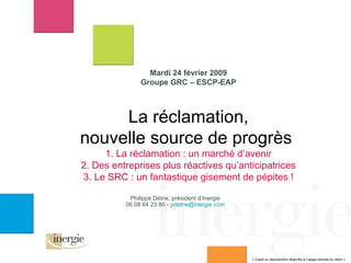 Mardi 24 février 2009 Groupe GRC – ESCP-EAP La réclamation, nouvelle source de progrès  1. La réclamation : un marché d’avenir 2. Des entreprises plus réactives qu’anticipatrices 3. Le SRC : un fantastique gisement de pépites ! Philippe Détrie, président d’Inergie 06 08 64 23 80 -  [email_address] « Copie ou reproduction réservée à l’usage exclusif du client » 