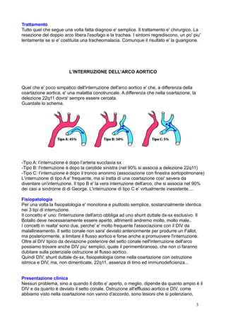 Trattamento
Tutto quel che segue una volta fatta diagnosi e' semplice. Il trattamento e' chirurgico. La
resezione del doppio arco libera l'esofago e la trachea. I sintomi regrediscono, un po' piu'
lentamente se si e' costituita una tracheomalacia. Comunque il risultato e' la guarigione.
L'INTERRUZIONE DELL'ARCO AORTICO
Quel che e' poco simpatico dell'interruzione dell'arco aortico e' che, a differenza della
coartazione aortica, e' una malattia conotruncale. A differenza che nella coartazione, la
delezione 22q11 dovra' sempre essere cercata.
Guardate lo schema.
-Tipo A: l’interruzione è dopo l’arteria succlavia sx
-Tipo B: l’interruzione è dopo la carotide sinistra (nel 90% si associa a delezione 22q11)
-Tipo C: l’interruzione è dopo il tronco anonimo (associazione con finestra aortopolmonare)
L'interruzione di tipo A e' frequente, ma si tratta di una coartazione cosi' severa da
diventare un'interruzione. Il tipo B e' la vera interruzione dell'arco, che si associa nel 90%
dei casi a sindrome di di George. L'interruzione di tipo C e' virtualmente inesistente....
Fisiopatologia
Per una volta la fisiopatologia e' monotona e piuttosto semplice, sostanzialmente identica
nei 3 tipi di interruzione.
Il concetto e' uno: l'interruzione dell'arco obbliga ad uno shunt duttale dx-sx esclusivo. Il
Botallo deve necessariamente essere aperto, altrimenti andremo molto, molto male..
I concetti in realta' sono due, perche' e' molto frequente l'associazione con il DIV da
malallineamento. Il setto conale non sara' deviato anteriormente per produrre un Fallot,
ma posteriormente, a limitare il flusso aortico e forse anche a promuovere l'interruzione.
Oltre al DIV tipico da deviazione posteriore del setto conale nell'interruzione dell'arco
possiamo trovare anche DIV piu' semplici, quale il perimembranoso, che non ci faranno
dubitare sulla potenziaIe ostruzione al flusso aortico.
Quindi DIV, shunt duttale dx-sx, fisiopatologia come nella coartazione con ostruzione
istmica e DIV, ma, non dimenticate, 22q11, assenza di timo ed immunodeficienza...
Presentazione clinica
Nessun problema, sino a quando il dotto e' aperto, o meglio, dipende da quanto ampio è il
DIV e da quanto è deviato il setto conale. Ostruzione all'efflusso aortico e DIV, come
abbiamo visto nella coartazione non vanno d'accordo, sono lesioni che si potenziano,
3
 