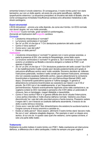 entrambe furtano il circolo sistemico. Di conseguenza, il nostro bimbo potra' non stare
benissimo, pur con un dotto aperto, ed avere da una parte iperafflusso, dall'altra
ipoperfusione sistemica. La situazione precipitera' al chiudersi del dotto di Botallo, che ha
come conseguenza immediata l'insufficienza cardiaca sino all'acidosi metabolica e allo
shock cardiogeno.
Esami strumentali
L'ECG dimostrera' ...ancora una volta dipende..da come sta il bimbo. Un ECG normale
non dovra' stupire, ne' uno molto anomalo..
L'Rx torace? Cuore normale, gradi variabili di cardiomegalia...
Domande ed implicazioni dell'ecografia cardiaca
Domande
• L'anatomia intracardiaca e' normale?
• La funzione ventricolare e' normale?
• Se c'e' un DIV, di che tipo e' ? C'e' deviazione posteriore del setto conale?
• Come e' l'arco aortico?
• Come sono i vasi del collo?
• Esiste un dotto pervio?
Implicazioni
• L'anatomia intracardiaca e' normale? In genere non ci sono grosse sorprese, a
parte la presenza di DIV, che cambia la fisiopatologia, come detto sopra.
• La funzione ventricolare e' normale? In genere si. Se il ventricolo si muove male
avremo un problema sul Botallo e dovremo sbrigarci a mettere le PGE1 o ad
operare il bambino
• Se c'e' un DIV, di che tipo e' ? C'e' deviazione posteriore del setto conale? Se il DIV
e' da malallineamento il setto conale sara' deviato posteriormente ed il grado di
ostruzione all'efflusso aortico sara' molto variabile. Dovremo decidere se: tollerare
l'ostruzione potenziale, recidere il setto conale per risolvere l'ostruzione, ammesso
che non coesista ipoplasia dell'anello aortico, oppure abbandonare la correzione
biventricolare e bypassare l'ostacolo con una Damus-Kaye-Stansel (DKS, vedi
dopo). Ovviamente quest'ultima opzione e' l'ultima spiaggia. In genere si
abbandona la correzione biventricolare se coesistono piu' lesioni o se il VS e'
piccolo. Se il DIV non e' da malallineamento, e' piu' frequentemente
perimembranoso. Potremo eventualmente ragionare come nella coartazione e, se
vogliamo evitare la CEC neonatale e pensiamo che il DIV abbia un potenziale di
chiusura, fare un bendaggio, magari dilatabile o riassorbibile.
• Come e' l'arco aortico? Non e' in genere difficile dire dov'e' situata l'interruzione.
L'arco aortico interrotto e' molto diverso dall'arco normale. Vedremo una chiara
discontinuita' tra i vasi del collo pre-interruzione e l'aorta toracica. Possiamo vedere
il segno del V, con il braccio sx costituito dall'aorta ascendente, il braccio dx da
dotto e aorta istmica e toracica.
• Come sono i vasi del collo? Non dimentichiamo che esistono la succlavia lusoria e
l'origine comune di tronco anonimo e carotide sx...
• Esiste un dotto pervio? Deve esserci, altrimenti il nostro bimbo stara' davvero male.
Se non e' cosi', abbiamo sbagliato diagnosi.. Per esempio ci sara' un doppio arco
aortico, di cui uno dx. In questo caso quel che vediamo, come spesso avviene, e'
solo una parte della realta'..
Trattamento
Dobbiamo da subito trattare il nostro bimbo con PGE1. Nella coartazione ed interruzione
dell'arco, a differenza che in altre cardiopatie, il dotto ha sempre una gran voglia di
4
 