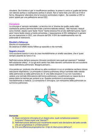 chiudersi. Se il bimbo e' gia' in insufficienza cardiaca, la presa in carico e' quella del bimbo
con stenosi aortica o coartazione aortica in shock. Non e' bene fare una CEC se il VS e'
fermo. Bisognera' attendere che la funzione ventricolare migliori. Se coesiste un DIV si
potra' optare per una palliazione senza CEC.
Correzione
La chirurgia e' sempre neonatale. La tecnica non e' diversa da quella usata nella
coartazione aortica (termino-terminale o termino-laterale estesa). Nel neonato i tessuti
sono morbidi, elastici sara' facile “tirare” l'aorta toracica fino al sito dell'interruzione. Sara'
pero' meno facile creare un'aorta armoniosa. L'associazione di DIV obblighera' in genere
ad una riparazione in CEC, con chiusura del DIV. Il DIV da malallineamento non ha
potenziale di restrizione.
Risultati e follow-up
Rischio di ricoartazione
Se assenza di difetti residui follow-up spaziato e vita normale.
Segreti e trucchi
Una succlavia lusoria in arco dx crea inevitabilmente un anello vascolare, che e' quasi
sempre assente se l'arco e' sx.
Nell'interruzione del'arco possono ritrovarsi condizioni rare quali per esempio l' “isolated
left subclavian artery”, in cui gli archi aortici han fatto davvero confusione ed una succlavia
nasce dall'arteria polmonare. Bisogna pensarci...
Una parola qui, piuttosto che altrove su altre condizioni in cui un problema cardiaco induce
ostruzione respiratoria. La principale si chiama pulmonary sling e consiste nella nascita
della polmonare sx dalla polmonare dx. E' una delle situazioni in cui non riuscirete a
vedere una normale biforcazione del tronco polmonare. La polmonare sx nasce da dx e
passa dietro la trachea per portarsi a sx. Questa condizione si accompagna
inevitabilmente a malacia. La correzione e' chirurgica, con reimpianto della polmonare sx
sul tronco polmonare.
Domande
1) Dopo correzione chirurgica di un doppio arco, quali complicanze possono
incorrere? Posso avere una "stenosi"?
2) Nell'interruzione dell'arco può inizialmente esserci solo deviazione del setto conale
che poi progredisce in un'interruzione?
3) C'è una differenza prognostica tra i 3 tipi di interruzione dell'arco?
5
 