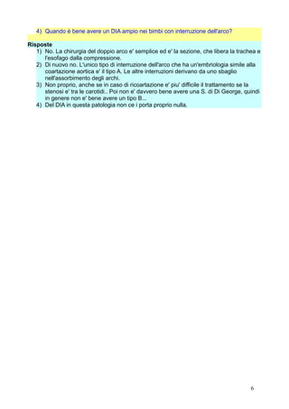 4) Quando è bene avere un DIA ampio nei bimbi con interruzione dell'arco?
Risposte
1) No. La chirurgia del doppio arco e' semplice ed e' la sezione, che libera la trachea e
l'esofago dalla compressione.
2) Di nuovo no. L'unico tipo di interruzione dell'arco che ha un'embriologia simile alla
coartazione aortica e' il tipo A. Le altre interruzioni derivano da uno sbaglio
nell'assorbimento degli archi.
3) Non proprio, anche se in caso di ricoartazione e' piu' difficile il trattamento se la
stenosi e' tra le carotidi.. Poi non e' davvero bene avere una S. di Di George, quindi
in genere non e' bene avere un tipo B...
4) Del DIA in questa patologia non ce i porta proprio nulla.
6
 