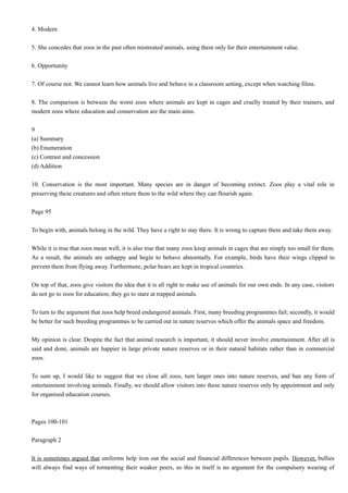 4. Modern
5. She concedes that zoos in the past often mistreated animals, using them only for their entertainment value.
6. Opportunity
7. Of course not. We cannot learn how animals live and behave in a classroom setting, except when watching films.
8. The comparison is between the worst zoos where animals are kept in cages and cruelly treated by their trainers, and
modern zoos where education and conservation are the main aims.
9
(a) Summary
(b) Enumeration
(c) Contrast and concession
(d) Addition
10. Conservation is the most important. Many species are in danger of becoming extinct. Zoos play a vital role in
preserving these creatures and often return them to the wild where they can flourish again.
Page 95
To begin with, animals belong in the wild. They have a right to stay there. It is wrong to capture them and take them away.
While it is true that zoos mean well, it is also true that many zoos keep animals in cages that are simply too small for them.
As a result, the animals are unhappy and begin to behave abnormally. For example, birds have their wings clipped to
prevent them from flying away. Furthermore, polar bears are kept in tropical countries.
On top of that, zoos give visitors the idea that it is all right to make use of animals for our own ends. In any case, visitors
do not go to zoos for education; they go to stare at trapped animals.
To turn to the argument that zoos help breed endangered animals. First, many breeding programmes fail; secondly, it would
be better for such breeding programmes to be carried out in nature reserves which offer the animals space and freedom.
My opinion is clear. Despite the fact that animal research is important, it should never involve entertainment. After all is
said and done, animals are happier in large private nature reserves or in their natural habitats rather than in commercial
zoos.
To sum up, I would like to suggest that we close all zoos, turn larger ones into nature reserves, and ban any form of
entertainment involving animals. Finally, we should allow visitors into these nature reserves only by appointment and only
for organised education courses.

Pages 100-101
Paragraph 2
It is sometimes argued that uniforms help iron out the social and financial differences between pupils. However, bullies
will always find ways of tormenting their weaker peers, so this in itself is no argument for the compulsory wearing of

 