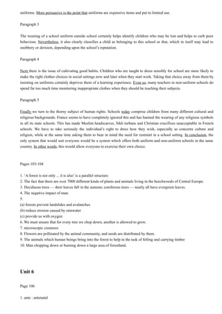 uniforms. More persuasive is the point that uniforms are expensive items and put to limited use.
Paragraph 3
The wearing of a school uniform outside school certainly helps identify children who may be lost and helps to curb poor
behaviour. Nevertheless, it also clearly classifies a child as belonging to this school or that, which in itself may lead to
snobbery or derision, depending upon the school’s reputation.
Paragraph 4
Next there is the issue of cultivating good habits. Children who are taught to dress sensibly for school are more likely to
make the right clothes choices in social settings now and later when they start work. Taking that choice away from them by
insisting on uniforms certainly deprives them of a learning experience. Even so, many teachers in non-uniform schools do
spend far too much time monitoring inappropriate clothes when they should be teaching their subjects.
Paragraph 5
Finally we turn to the thorny subject of human rights. Schools today comprise children from many different cultural and
religious backgrounds. France seems to have completely ignored this and has banned the wearing of any religious symbols
in all its state schools. This has made Muslim headscarves, Sikh turbans and Christian crucifixes unacceptable in French
schools. We have to take seriously the individual’s right to dress how they wish, especially as concerns culture and
religion, while at the same time asking them to bear in mind the need for restraint in a school setting. In conclusion, the
only system that would suit everyone would be a system which offers both uniform and non-uniform schools in the same
country. In other words, this would allow everyone to exercise their own choice.

Pages 103-104
1. ‘A forest is not only ... it is also’ is a parallel structure.
2. The fact that there are over 7000 different kinds of plants and animals living in the beechwoods of Central Europe.
3. Deciduous trees — their leaves fall in the autumn; coniferous trees — nearly all have evergreen leaves.
4. The negative impact of man.
5.
(a) forests prevent landslides and avalanches
(b) reduce erosion caused by rainwater
(c) provide us with oxygen
6. We must ensure that for every tree we chop down, another is allowed to grow.
7. microscopic creatures
8. Flowers are pollinated by the animal community, and seeds are distributed by them.
9. The animals which human beings bring into the forest to help in the task of felling and carrying timber
10. Man chopping down or burning down a large area of forestland.

Unit 6
Page 106
1. ante : antenatal

 