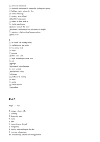 (a) carnivore: eats meat
(b) mammals: animals with breasts for feeding their young
(c) habitats: places where they live
(d) canine: like dogs’
(e) territory: area of land
(f) flexible: bends easily
(g) retract: to draw back in
(h) visible: can be seen
(i)rodents: animals that chew
(j) domestic: animals that live in homes with people
(k) ancestors: relatives of earlier generations
(l) feral: wild
2.
(a) eat scraps left over by others
(b) available now and again
(c) live animal food
(d) damp
(e) cunning
(f) of the same kind
(g) large, sharp-edged cheek teeth
(h) cut
(i) groups
(j) compared with other cats
(k) snow leopard
(l) steep-sided valley
(m) chases
(n) produced by mating
(o) about
(p) gentle
(q) natural desires
(r) open land

Unit 7
Pages 121-122
1. a shape with six sides
2. scolding
3. dream-like state
4. waste
5. spoil
6. cannot be seen through
7. being alone
8. tingling nerve endings in the skin
9. complete unhappiness
10. arrived safely, often in a winning position

 