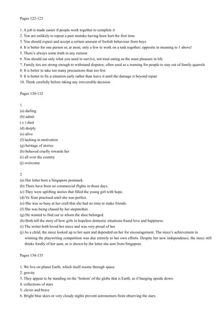 Pages 122-123
1. A job is made easier if people work together to complete it
2. You are unlikely to repeat a past mistake having been hurt the first time
3. You should expect and accept a certain amount of foolish behaviour from boys
4. It is better for one person or, at most, only a few to work on a task together; opposite in meaning to 1 above!
5. There’s always some truth in any rumour
6 .You should eat only what you need to survive, not treat eating as the main pleasure in life
7. Family ties are strong enough to withstand disputes; often used as a warning for people to stay out of family quarrels
8. It is better to take too many precautions than too few
9. It is better to fix a situation early rather than leave it until the damage is beyond repair
10. Think carefully before taking any irreversible decision
Pages 130-132
1.
(a) darling
(b) admit
( c ) died
(d) deeply
(e) alive
(f) lacking in motivation
(g) heritage of stories
(h) behaved cruelly towards her
(i) all over the country
(j) overcome
2
(a) Her letter bore a Singapore postmark.
(b) There have been no commercial flights in those days.
(c) They were uplifting stories that filled the young girl with hope.
(d) Ye Xian practised until she was perfect.
(e) She was so busy at her craft that she had no time to make friends.
(f) She was being chased by her stepmother.
(g) He wanted to find out to whom the shoe belonged.
(h) Both tell the story of how girls in hopeless domestic situations found love and happiness.
(i) The writer both loved her niece and was very proud of her.
(j) As a child, the niece looked up to her aunt and depended on her for encouragement. The niece’s achievement in
winning the playwriting competition was due entirely to her own efforts. Despite her new independence, the niece still
thinks fondly of her aunt, as is shown by the letter she sent from Singapore.
Pages 134-135
1. We live on planet Earth, which itself zooms through space.
2. gravity
3. They appear to be standing on the ‘bottom’ of the globe that is Earth, as if hanging upside down.
4. collections of stars
5. clever and brave
6. Bright blue skies or very cloudy nights prevent astronomers from observing the stars.

 
