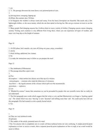 1. yes
2. ‘I’. The passage discusses the issue from a very personal point of view.
3.
(a) driving down; sweeping; lapping up
(b) When; By contrast; also; Till then
4. In Singapore the weather is always warm and sunny. Even the heavy downpours are beautiful. She needs only a few
lightweight clothes, so she saves money, which she can then spend on having fun. She can go overseas on tours to see the
sights.
5. Many people find changing seasons fun. It allows them to wear a variety of clothes. Changing seasons means changing
scenery. Visiting such countries is very different from living there, where you can experience all types of weather, and
enjoy very long days at the height of summer.

Page 10
1. 10 (Fill; place; boil; transfer; stir; turn off; bring out; pour; enjoy; remember)
2. slowly
3. dried; boiling; additional; hot; instant;
4. No
5. to make the instructions easy to follow as you prepare the meal
Page 12
1. The inhabitants of Montserrat.
2. The passage describes a past event.
3.
(a) Yes
(b) eruption — when molten lava shoots out of the top of a volcano.
vulcanologists — scientists who study the behaviour of volcanoes.
lava flows — the liquid contents of the volcano which spill over the mountainside.
pyroclastic — explosive
(c) yes
4. “Blinded by science” means that sometimes we can be persuaded by people who use scientific terms that we really do
not understand.
5. The first paragraph uses words which suggest that the writer is very sad that Montserrrat is no longer a ‘bustling capital
city’. The island which was once ‘thriving’ is now ‘deserted’ and nothing more than ‘ash’. He could easily have left out
this paragraph if he had wanted to write a purely factual article.
6. Yes
Page 14
1.
(a) They are very technical words.
(b) glossary
2. The readers of the article; potential users of e-mail.
3 Yes. For anyone who is completely new to e-mail, all these technical terms are very confusing. A simple point-by-point
explanation on how to receive e-mails, then a separate point-by-point explanation on how to reply to an e-mail would be
easier to follow.

 