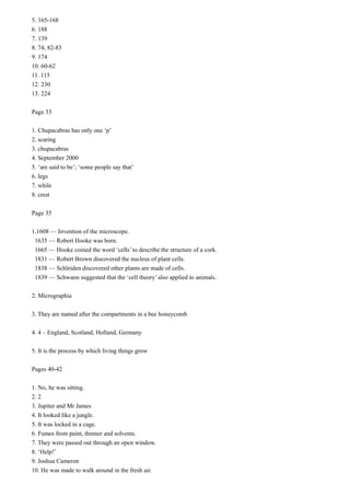 5. 165-168
6. 188
7. 139
8. 74, 82-83
9. 174
10. 60-62
11. 115
12. 230
13. 224
Page 33
1. Chupacabras has only one ‘p’
2. scaring
3. chupacabras
4. September 2000
5. ‘are said to be’; ‘some people say that’
6. legs
7. while
8. crest
Page 35
1.1608 — Invention of the microscope.
1635 — Robert Hooke was born.
1665 — Hooke coined the word ‘cells’ to describe the structure of a cork.
1831 — Robert Brown discovered the nucleus of plant cells.
1838 — Schleiden discovered other plants are made of cells.
1839 — Schwann suggested that the ‘cell theory’ also applied to animals.
2. Micrographia
3. They are named after the compartments in a bee honeycomb
4. 4 – England, Scotland, Holland, Germany
5. It is the process by which living things grow
Pages 40-42
1. No, he was sitting.
2. 2
3. Jupiter and Mr James
4. It looked like a jungle.
5. It was locked in a cage.
6. Fumes from paint, thinner and solvents.
7. They were passed out through an open window.
8. ‘Help!’
9. Joshua Cameron
10. He was made to walk around in the fresh air.

 