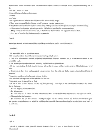 (b) Life in the streets would have been very monotonous for the children, so this new arrival gave them something new to
do.
3. He was Chinese like them.
4. to avoid being pulled around any more
5. simple
6. go back
7. He says this because the non-Muslim Chinese had massacred his people.
8. There were too many Muslim Chinese ‘rebels’ scattered over too wide an area.
9. They had no chance of surviving the Chinese army, but they had some small hope of crossing the mountains safely.
10. She was slowing down the whole group, so her life had to be sacrificed to save many others.
11. Many women at that time had bound feet, so the trek over the mountains was especially hard for them.
12. As a way of ensuring that their community grows again.
Page 60
Narratives, personal recounts, expositions most likely to require the reader to draw inferences.
Pages 63-65
1. He wanted his father to treat him as a man.
2. He would have been about 12 since he was just starting at high school.
3 .There is no such evidence. In fact, the passage states that the only deer his father had so far had was one which he had
hit with his truck.
4. Yes. He had gathered together all the necessary equipment on the previous day.
5. He had been drinking alcohol, since the passage tells us that he would not have woken up even if Eric had made a lot of
noise.
6. He appears to have been well-equipped, with protection from the cold, and shells, matches, flashlight and knife all
prepared.
7. in an open spot from where he could look out for deer
8. He needed to find a place to hide in while it was still dark
9. in order to keep the gun still as he fired
10. It was in order to make the deer look his way, thus providing a clear target. It was effective because Eric’s shot hit the
deer in the throat.
11. He was stepping on fallen branches.
12. He felt ashamed.
13. He could have sold an almost new rifle, but instead he chose to bury it so that no one else could ever again kill with it.
14. The death of a fine buck deer.
15. He understood that you don’t become a man by taking the life of a helpless creature. His decision never to hunt again
was his own, personal choice, for which he would stand accountable. Taking and standing by such decisions is the mark of
an adult man.

Unit 4
Page 70
1. periods of ten years; I could guess this because the writer refers to 32 years as ‘three decades or more’
2. humiliated

 