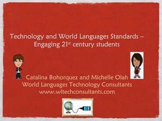 Technology and World Languages Standards – Engaging 21 st  century students Catalina Bohorquez and Michelle Olah World Languages Technology Consultants www.wltechconsultants.com 