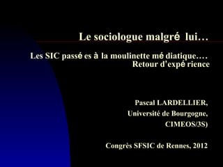 Le sociologue malgré lui…
Les SIC passé es à la moulinette mé diatique….
                           Retour d’expé rience



                          Pascal LARDELLIER,
                         Université de Bourgogne,
                                     CIMEOS/3S)

                   Congrès SFSIC de Rennes, 2012
 